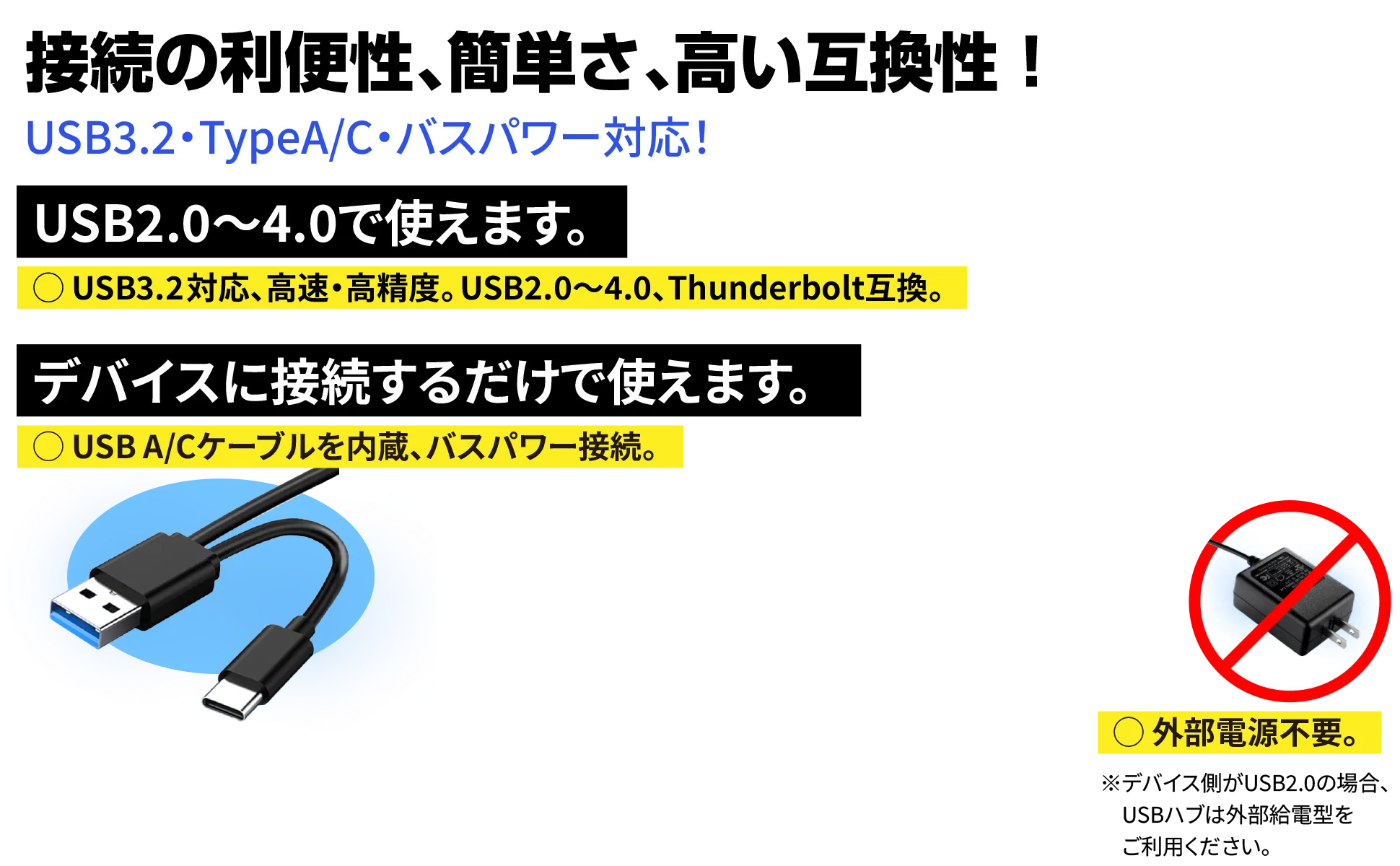 接続の利便性、簡単さ、高い互換性。USB2.0～3.0で使えます。USB 3,2 Gen1 対応。USB A/C ケーブルを内蔵。バスパワー接続。デバイスに接続するだけで使えます。